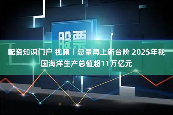 配资知识门户 视频丨总量再上新台阶 2025年我国海洋生产总值超11万亿元