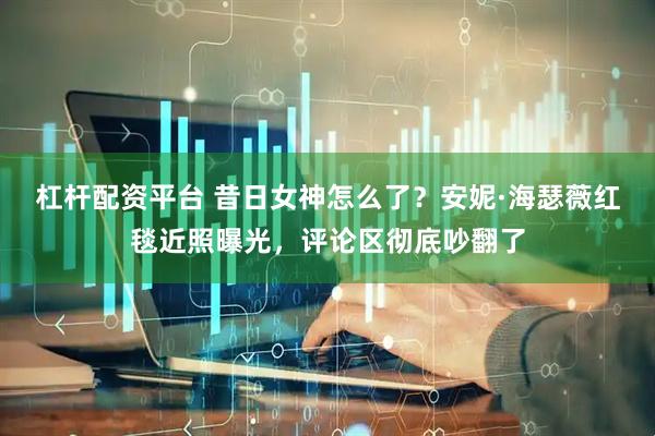 杠杆配资平台 昔日女神怎么了？安妮·海瑟薇红毯近照曝光，评论区彻底吵翻了
