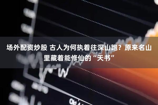 场外配资炒股 古人为何执着往深山跑？原来名山里藏着能修仙的“天书”