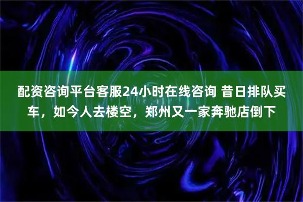 配资咨询平台客服24小时在线咨询 昔日排队买车，如今人去楼空，郑州又一家奔驰店倒下