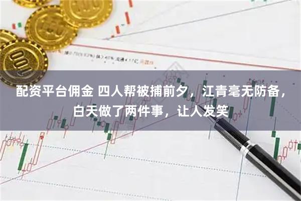 配资平台佣金 四人帮被捕前夕，江青毫无防备，白天做了两件事，让人发笑