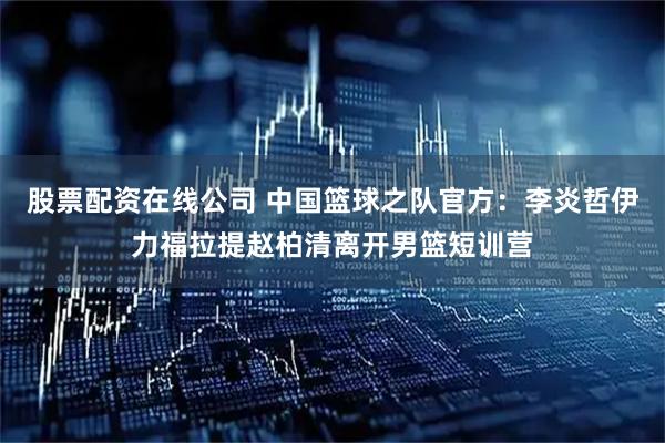 股票配资在线公司 中国篮球之队官方：李炎哲伊力福拉提赵柏清离开男篮短训营