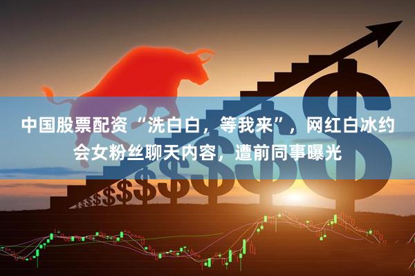 中国股票配资 “洗白白，等我来”，网红白冰约会女粉丝聊天内容，遭前同事曝光