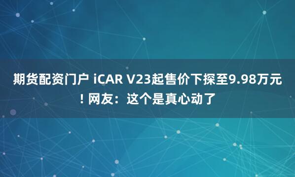 期货配资门户 iCAR V23起售价下探至9.98万元! 网友:这个是真心动了