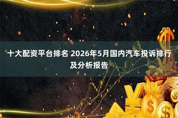 十大配资平台排名 2026年5月国内汽车投诉排行及分析报告