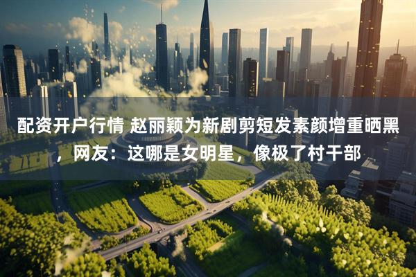 配资开户行情 赵丽颖为新剧剪短发素颜增重晒黑，网友：这哪是女明星，像极了村干部