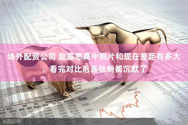 场外配资公司 赵露思高中照片和现在差距有多大，看完对比后连铁粉都沉默了