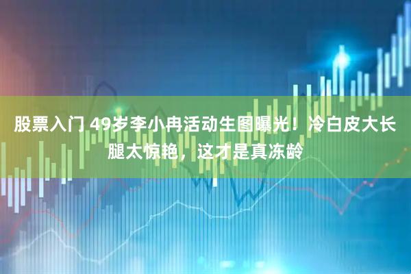 股票入门 49岁李小冉活动生图曝光！冷白皮大长腿太惊艳，这才是真冻龄