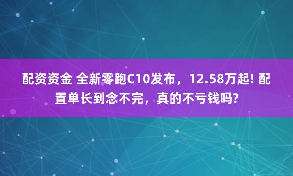 配资资金 全新零跑C10发布，12.58万起! 配置单长到念不完，真的不亏钱吗?