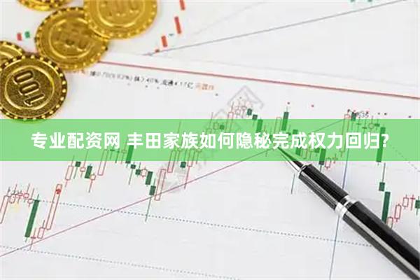 专业配资网 丰田家族如何隐秘完成权力回归?