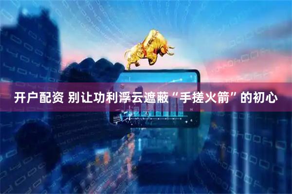 开户配资 别让功利浮云遮蔽“手搓火箭”的初心