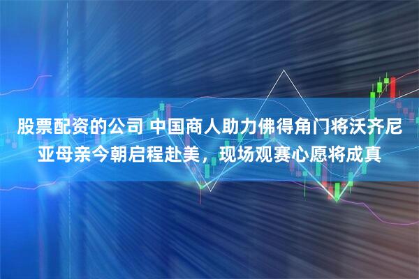 股票配资的公司 中国商人助力佛得角门将沃齐尼亚母亲今朝启程赴美，现场观赛心愿将成真