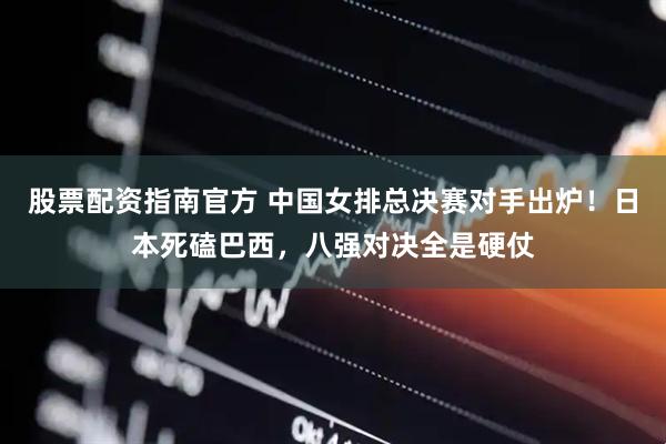 股票配资指南官方 中国女排总决赛对手出炉！日本死磕巴西，八强对决全是硬仗