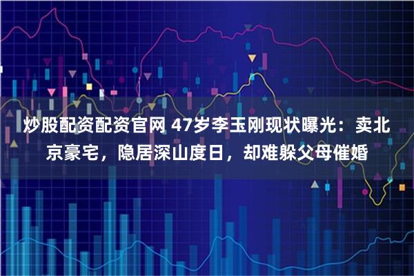 炒股配资配资官网 47岁李玉刚现状曝光：卖北京豪宅，隐居深山度日，却难躲父母催婚