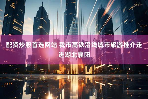 配资炒股首选网站 我市高铁沿线城市旅游推介走进湖北襄阳