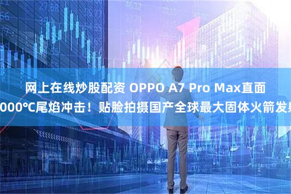 网上在线炒股配资 OPPO A7 Pro Max直面2000℃尾焰冲击！贴脸拍摄国产全球最大固体火箭发射