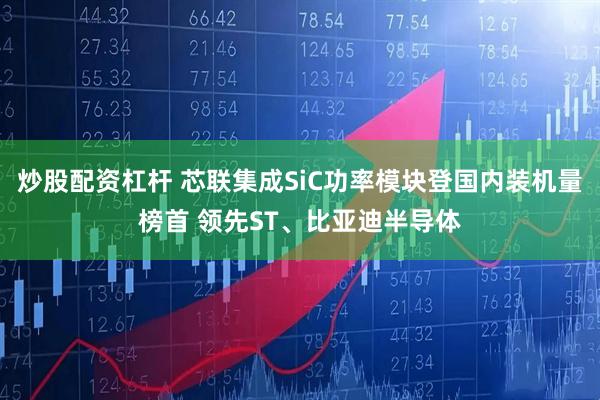 炒股配资杠杆 芯联集成SiC功率模块登国内装机量榜首 领先ST、比亚迪半导体