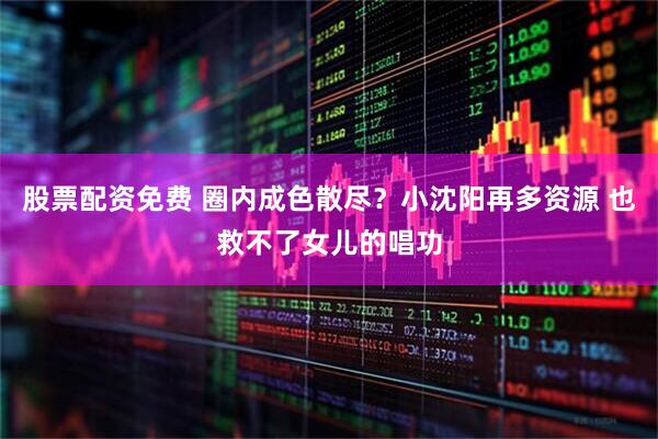 股票配资免费 圈内成色散尽？小沈阳再多资源 也救不了女儿的唱功